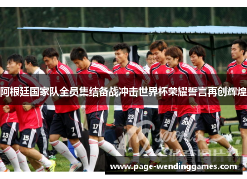 阿根廷国家队全员集结备战冲击世界杯荣耀誓言再创辉煌